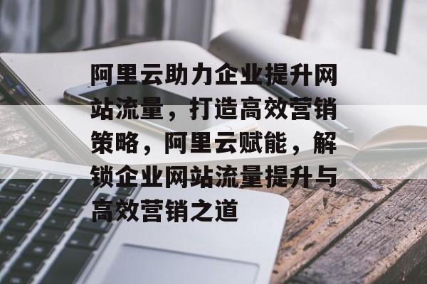 阿里云助力企业提升网站流量，打造高效营销策略，阿里云赋能，解锁企业网站流量提升与高效营销之道
