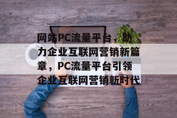 网站PC流量平台，助力企业互联网营销新篇章，PC流量平台引领企业互联网营销新时代
