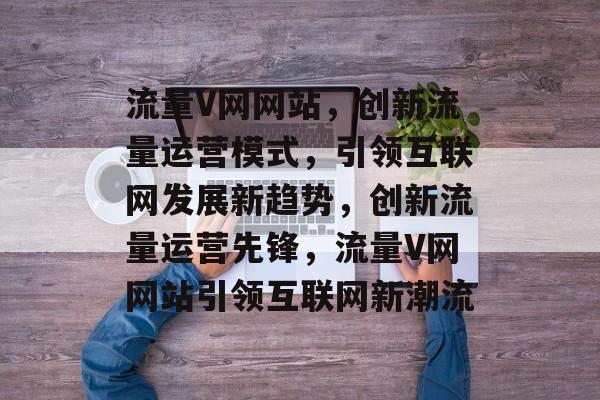 流量V网网站，创新流量运营模式，引领互联网发展新趋势，创新流量运营先锋，流量V网网站引领互联网新潮流