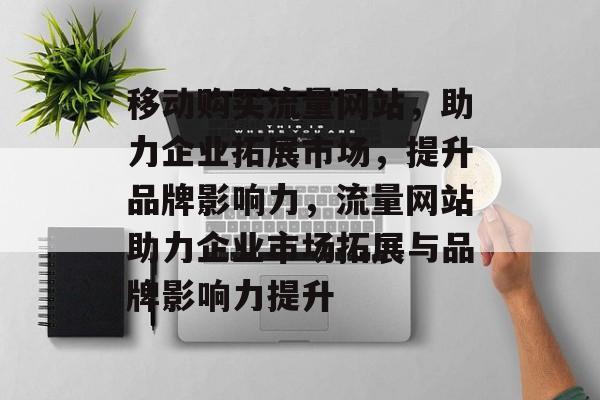 移动购买流量网站，助力企业拓展市场，提升品牌影响力，流量网站助力企业市场拓展与品牌影响力提升