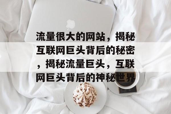 流量很大的网站，揭秘互联网巨头背后的秘密，揭秘流量巨头，互联网巨头背后的神秘世界