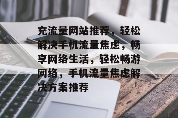 充流量网站推荐，轻松解决手机流量焦虑，畅享网络生活，轻松畅游网络，手机流量焦虑解决方案推荐