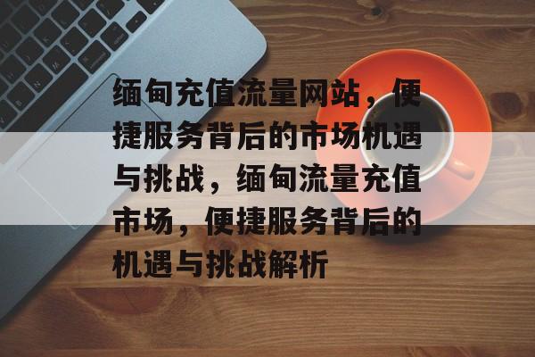 缅甸充值流量网站，便捷服务背后的市场机遇与挑战，缅甸流量充值市场，便捷服务背后的机遇与挑战解析