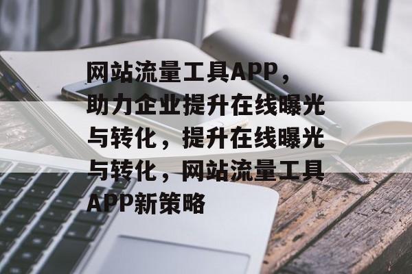 网站流量工具APP，助力企业提升在线曝光与转化，提升在线曝光与转化，网站流量工具APP新策略