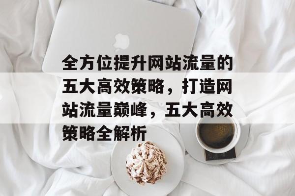 全方位提升网站流量的五大高效策略，打造网站流量巅峰，五大高效策略全解析