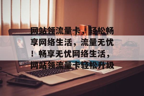 网站领流量卡，轻松畅享网络生活，流量无忧！畅享无忧网络生活，网站领流量卡轻松升级