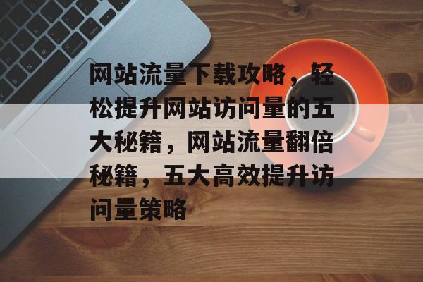 网站流量下载攻略，轻松提升网站访问量的五大秘籍，网站流量翻倍秘籍，五大高效提升访问量策略