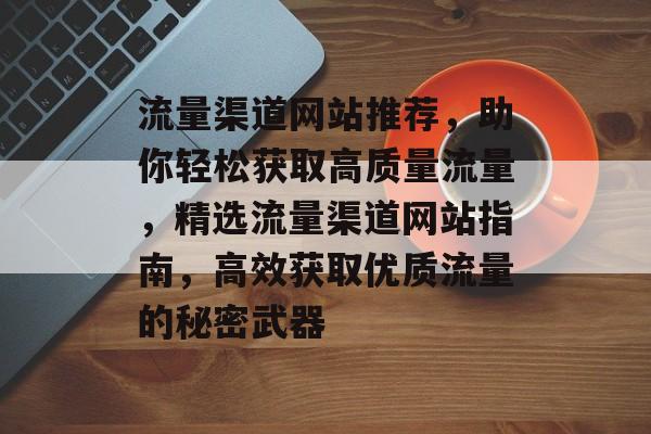 流量渠道网站推荐，助你轻松获取高质量流量，精选流量渠道网站指南，高效获取优质流量的秘密武器