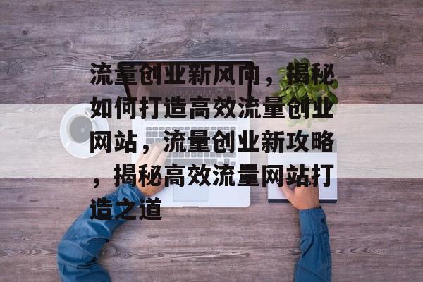 流量创业新风向，揭秘如何打造高效流量创业网站，流量创业新攻略，揭秘高效流量网站打造之道