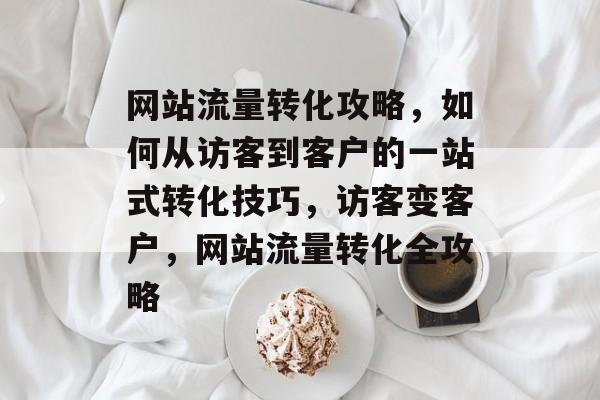 网站流量转化攻略，如何从访客到客户的一站式转化技巧，访客变客户，网站流量转化全攻略