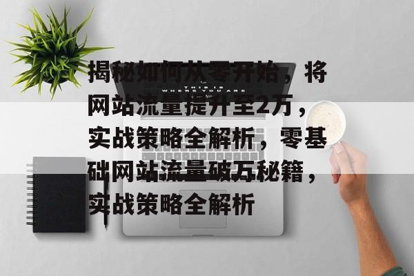 揭秘如何从零开始，将网站流量提升至2万，实战策略全解析，零基础网站流量破万秘籍，实战策略全解析