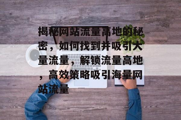 揭秘网站流量高地的秘密，如何找到并吸引大量流量，解锁流量高地，高效策略吸引海量网站流量