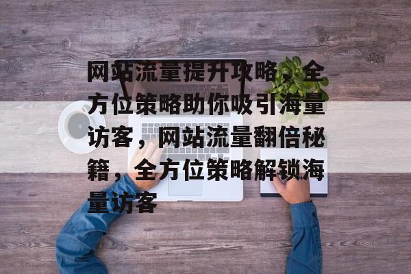 网站流量提升攻略，全方位策略助你吸引海量访客，网站流量翻倍秘籍，全方位策略解锁海量访客