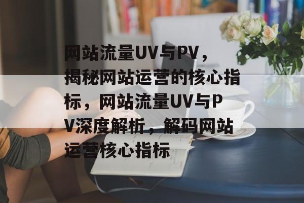 网站流量UV与PV，揭秘网站运营的核心指标，网站流量UV与PV深度解析，解码网站运营核心指标