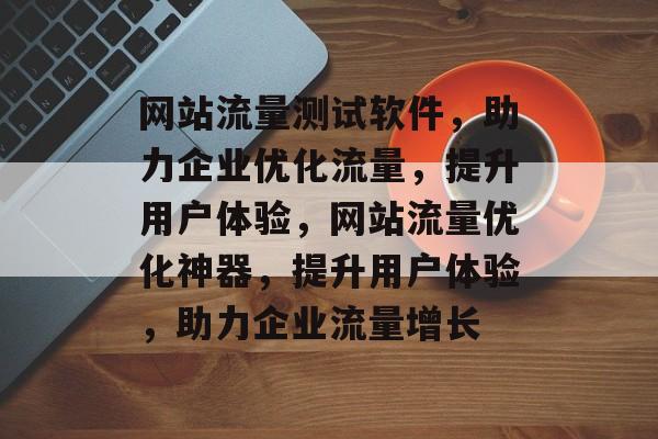 网站流量测试软件，助力企业优化流量，提升用户体验，网站流量优化神器，提升用户体验，助力企业流量增长