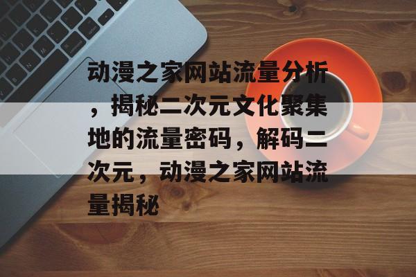 动漫之家网站流量分析，揭秘二次元文化聚集地的流量密码，解码二次元，动漫之家网站流量揭秘