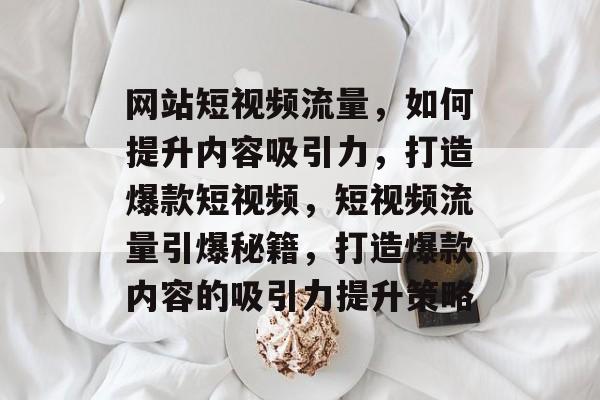 网站短视频流量，如何提升内容吸引力，打造爆款短视频，短视频流量引爆秘籍，打造爆款内容的吸引力提升策略