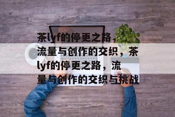 茶lyf的停更之路，流量与创作的交织，茶lyf的停更之路，流量与创作的交织与挑战