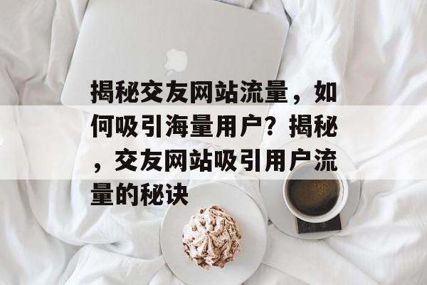 揭秘交友网站流量，如何吸引海量用户？揭秘，交友网站吸引用户流量的秘诀