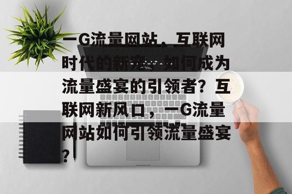 一G流量网站，互联网时代的新宠，如何成为流量盛宴的引领者？互联网新风口，一G流量网站如何引领流量盛宴？