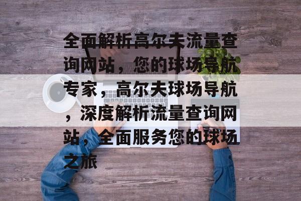 全面解析高尔夫流量查询网站，您的球场导航专家，高尔夫球场导航，深度解析流量查询网站，全面服务您的球场之旅