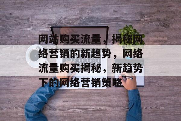 网站购买流量，揭秘网络营销的新趋势，网络流量购买揭秘，新趋势下的网络营销策略