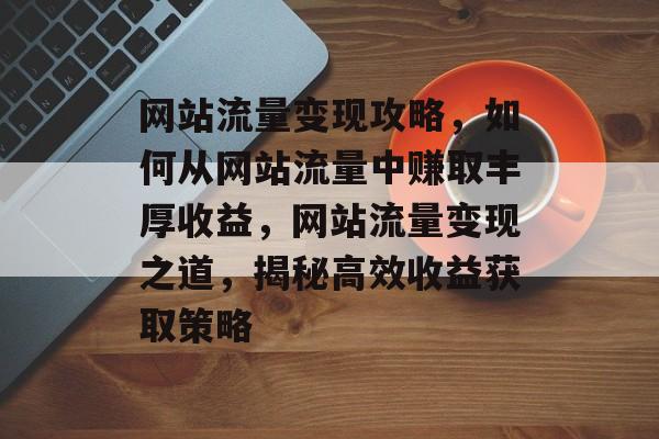 网站流量变现攻略，如何从网站流量中赚取丰厚收益，网站流量变现之道，揭秘高效收益获取策略