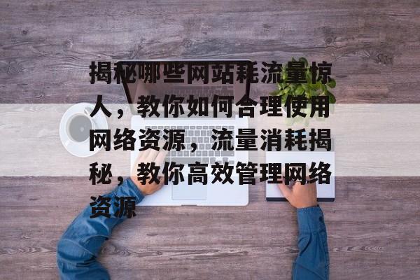 揭秘哪些网站耗流量惊人，教你如何合理使用网络资源，流量消耗揭秘，教你高效管理网络资源