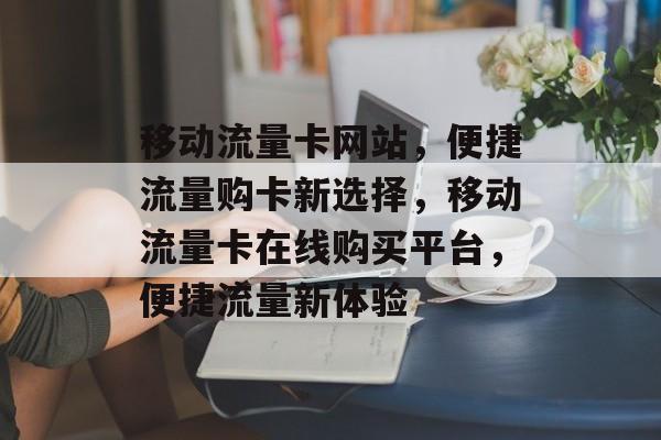 移动流量卡网站，便捷流量购卡新选择，移动流量卡在线购买平台，便捷流量新体验
