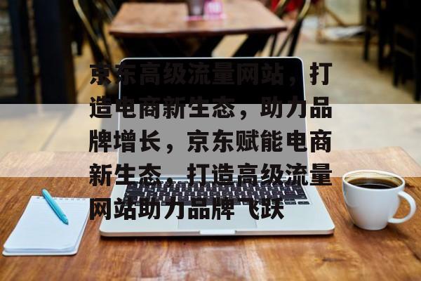 京东高级流量网站，打造电商新生态，助力品牌增长，京东赋能电商新生态，打造高级流量网站助力品牌飞跃