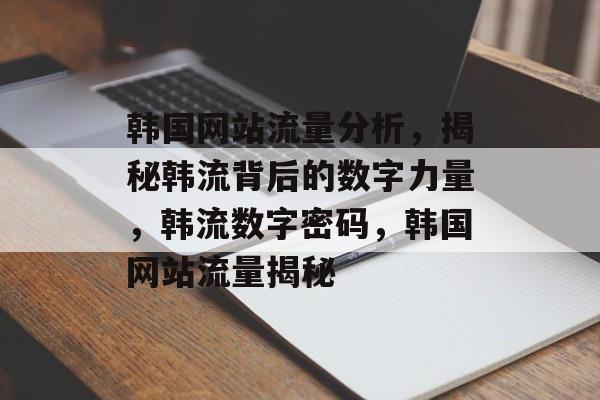 韩国网站流量分析，揭秘韩流背后的数字力量，韩流数字密码，韩国网站流量揭秘