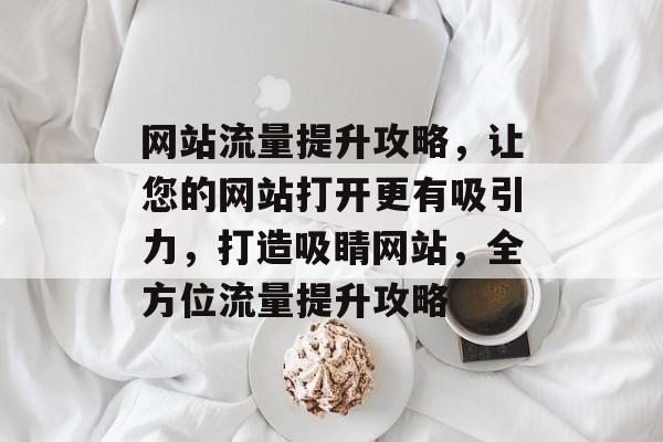 网站流量提升攻略，让您的网站打开更有吸引力，打造吸睛网站，全方位流量提升攻略