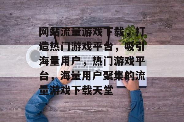 网站流量游戏下载，打造热门游戏平台，吸引海量用户，热门游戏平台，海量用户聚集的流量游戏下载天堂