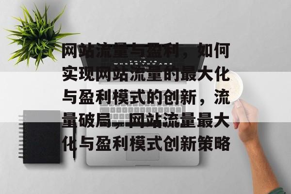 网站流量与盈利，如何实现网站流量的最大化与盈利模式的创新，流量破局，网站流量最大化与盈利模式创新策略