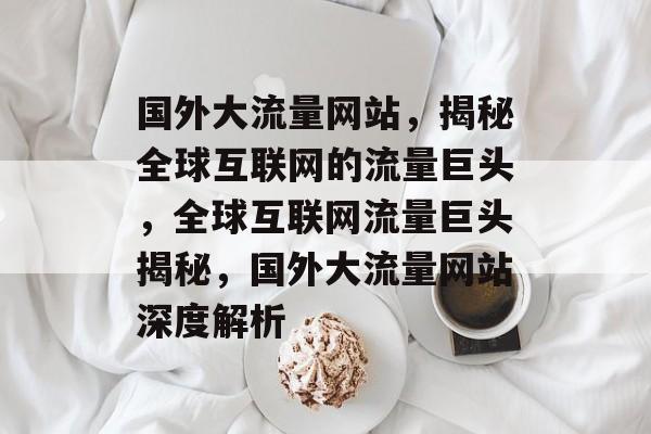 国外大流量网站，揭秘全球互联网的流量巨头，全球互联网流量巨头揭秘，国外大流量网站深度解析