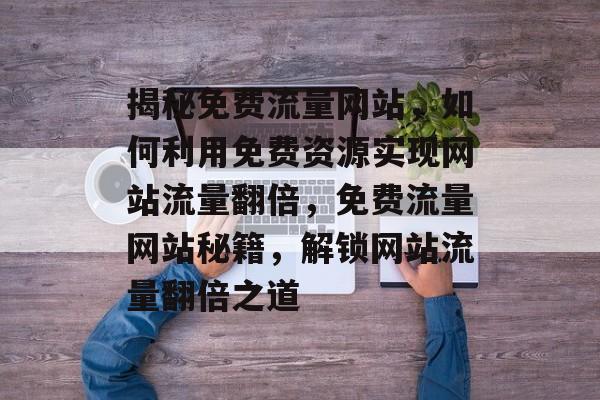 揭秘免费流量网站，如何利用免费资源实现网站流量翻倍，免费流量网站秘籍，解锁网站流量翻倍之道