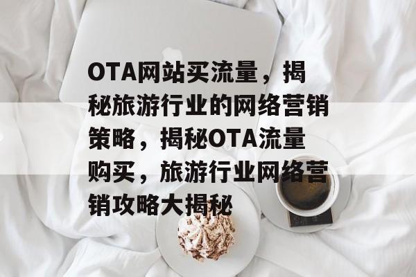 OTA网站买流量，揭秘旅游行业的网络营销策略，揭秘OTA流量购买，旅游行业网络营销攻略大揭秘