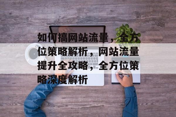 如何搞网站流量，全方位策略解析，网站流量提升全攻略，全方位策略深度解析