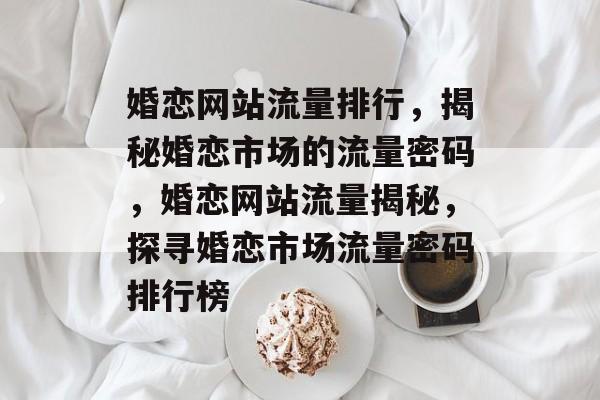 婚恋网站流量排行，揭秘婚恋市场的流量密码，婚恋网站流量揭秘，探寻婚恋市场流量密码排行榜