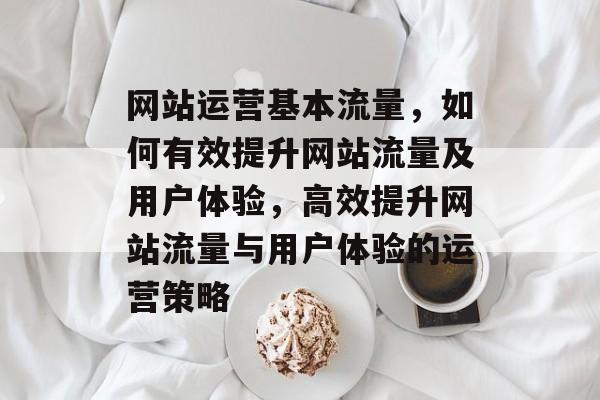 网站运营基本流量，如何有效提升网站流量及用户体验，高效提升网站流量与用户体验的运营策略