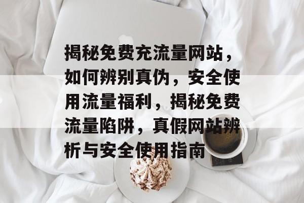 揭秘免费充流量网站，如何辨别真伪，安全使用流量福利，揭秘免费流量陷阱，真假网站辨析与安全使用指南