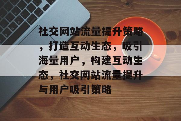 社交网站流量提升策略，打造互动生态，吸引海量用户，构建互动生态，社交网站流量提升与用户吸引策略