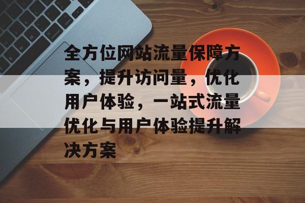 全方位网站流量保障方案，提升访问量，优化用户体验，一站式流量优化与用户体验提升解决方案