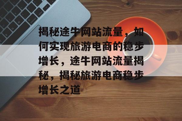 揭秘途牛网站流量，如何实现旅游电商的稳步增长，途牛网站流量揭秘，揭秘旅游电商稳步增长之道