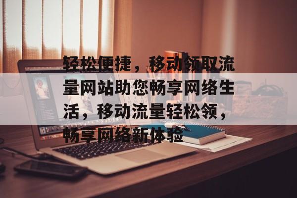轻松便捷，移动领取流量网站助您畅享网络生活，移动流量轻松领，畅享网络新体验