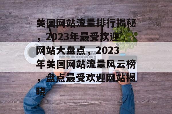 美国网站流量排行揭秘，2023年最受欢迎网站大盘点，2023年美国网站流量风云榜，盘点最受欢迎网站揭晓