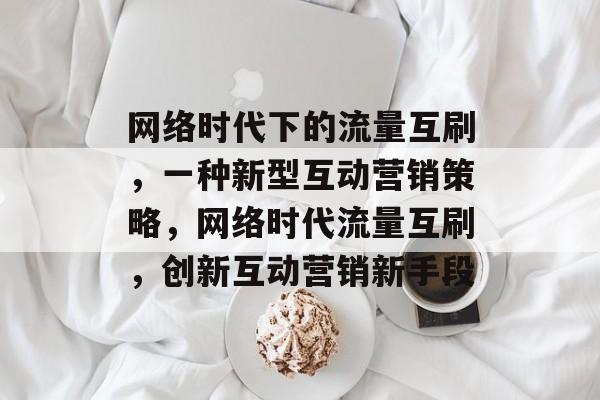 网络时代下的流量互刷，一种新型互动营销策略，网络时代流量互刷，创新互动营销新手段