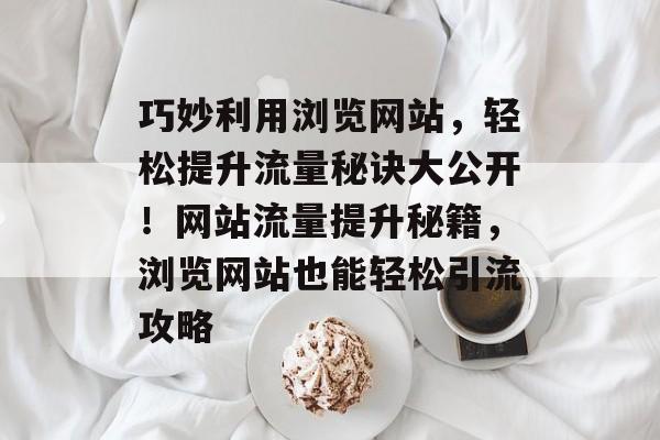 巧妙利用浏览网站，轻松提升流量秘诀大公开！网站流量提升秘籍，浏览网站也能轻松引流攻略