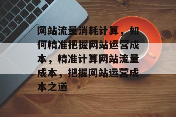 网站流量消耗计算，如何精准把握网站运营成本，精准计算网站流量成本，把握网站运营成本之道