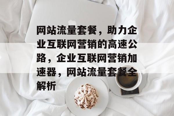 网站流量套餐，助力企业互联网营销的高速公路，企业互联网营销加速器，网站流量套餐全解析